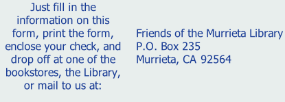 Just fill in the information on this form, print the form, enclose your check, and drop off at one of the bookstores, the Library, or mail to us at:    Friends of the Murrieta Library  P.O. Box 235  Murrieta, CA 92564